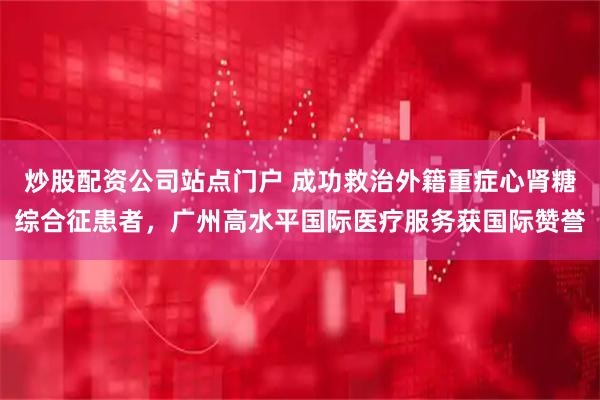 炒股配资公司站点门户 成功救治外籍重症心肾糖综合征患者，广州高水平国际医疗服务获国际赞誉