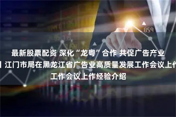 最新股票配资 深化“龙粤”合作 共促广告产业创新发展丨江门市局在黑龙江省广告业高质量发展工作会议上作经验介绍
