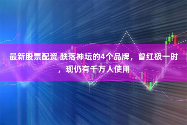 最新股票配资 跌落神坛的4个品牌，曾红极一时，现仍有千万人使用