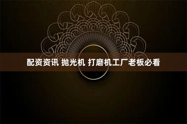 配资资讯 抛光机 打磨机工厂老板必看
