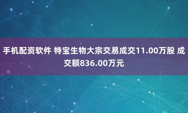 手机配资软件 特宝生物大宗交易成交11.00万股 成交额836.00万元