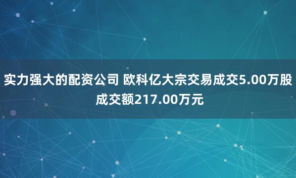实力强大的配资公司 欧科亿大宗交易成交5.00万股 成交额217.00万元