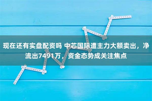 现在还有实盘配资吗 中芯国际遭主力大额卖出，净流出7491万，资金态势成关注焦点