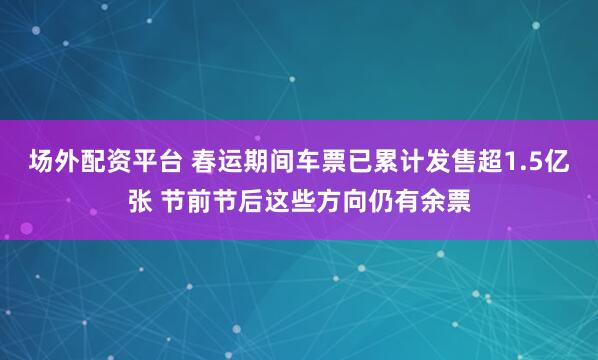 场外配资平台 春运期间车票已累计发售超1.5亿张 节前节后这些方向仍有余票
