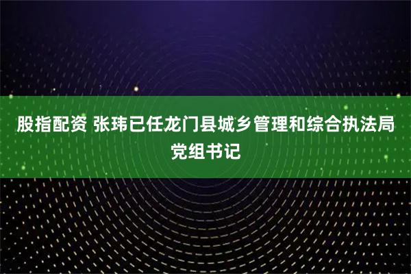 股指配资 张玮已任龙门县城乡管理和综合执法局党组书记