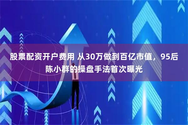股票配资开户费用 从30万做到百亿市值，95后陈小群的操盘手法首次曝光