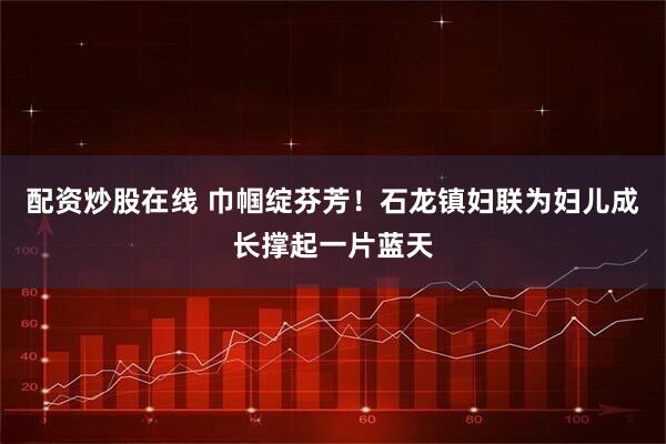 配资炒股在线 巾帼绽芬芳！石龙镇妇联为妇儿成长撑起一片蓝天