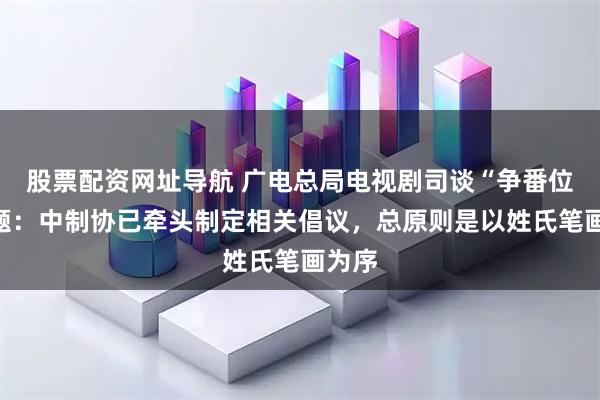 股票配资网址导航 广电总局电视剧司谈“争番位”问题：中制协已牵头制定相关倡议，总原则是以姓氏笔画为序