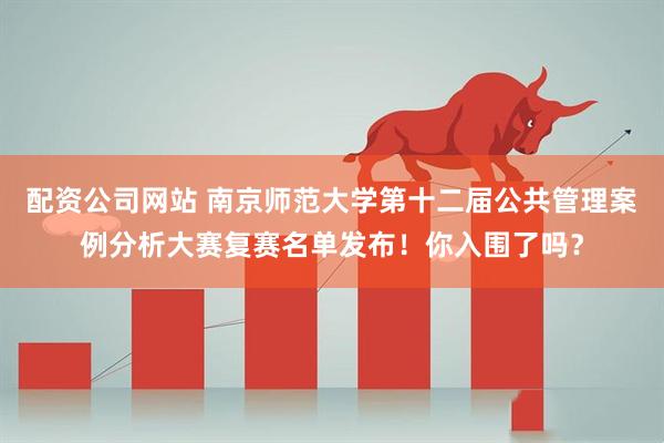 配资公司网站 南京师范大学第十二届公共管理案例分析大赛复赛名单发布！你入围了吗？