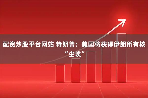 配资炒股平台网站 特朗普：美国将获得伊朗所有核“尘埃”
