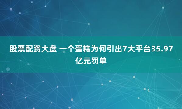 股票配资大盘 一个蛋糕为何引出7大平台35.97亿元罚单