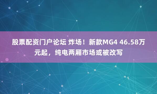 股票配资门户论坛 炸场！新款MG4 46.58万元起，纯电两厢市场或被改写