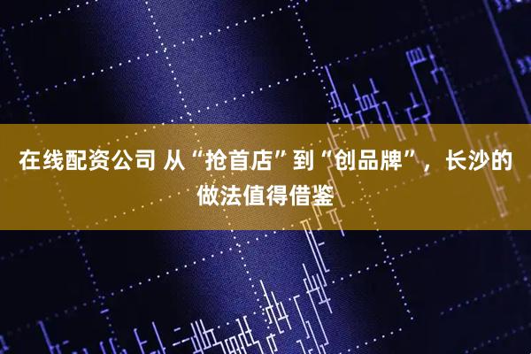 在线配资公司 从“抢首店”到“创品牌”，长沙的做法值得借鉴