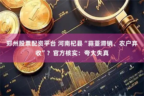 郑州股票配资平台 河南杞县“蒜薹滞销、农户弃收”？官方核实：夸大失真