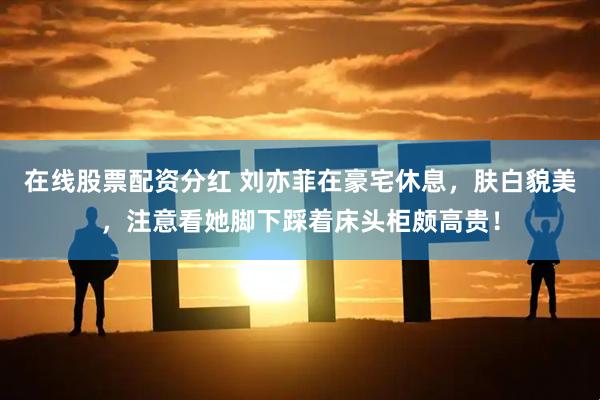 在线股票配资分红 刘亦菲在豪宅休息，肤白貌美，注意看她脚下踩着床头柜颇高贵！