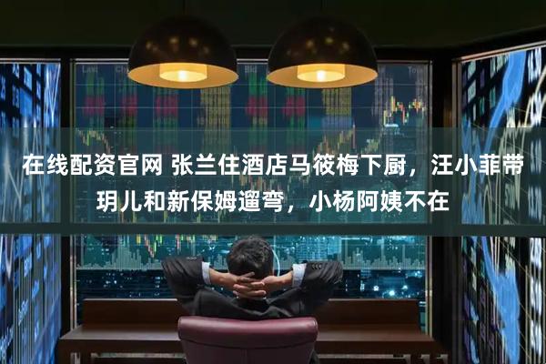 在线配资官网 张兰住酒店马筱梅下厨，汪小菲带玥儿和新保姆遛弯，小杨阿姨不在