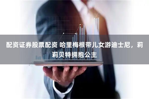 配资证券股票配资 哈里梅根带儿女游迪士尼，莉莉贝特拥抱公主