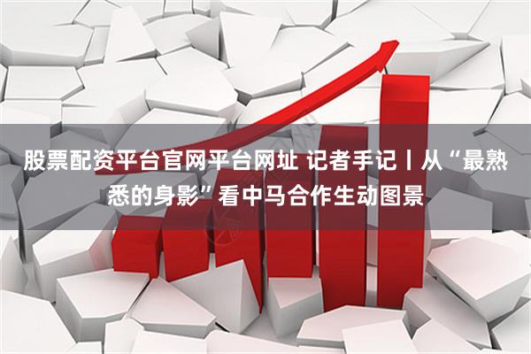 股票配资平台官网平台网址 记者手记丨从“最熟悉的身影”看中马合作生动图景