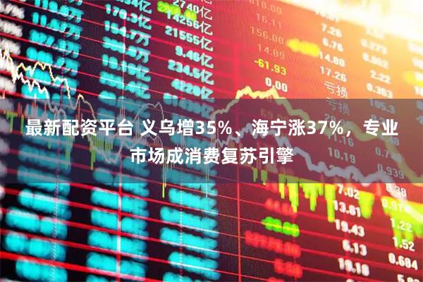 最新配资平台 义乌增35%、海宁涨37%，专业市场成消费复苏引擎